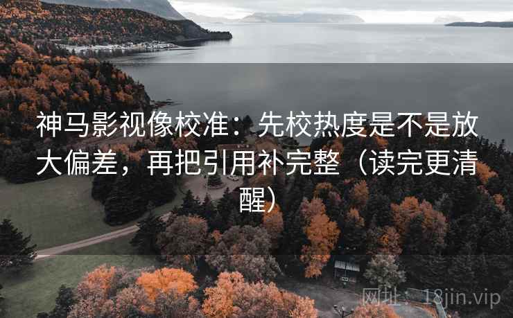 神马影视像校准：先校热度是不是放大偏差，再把引用补完整（读完更清醒）
