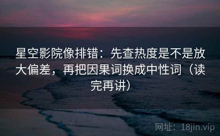 星空影院像排错：先查热度是不是放大偏差，再把因果词换成中性词（读完再讲）