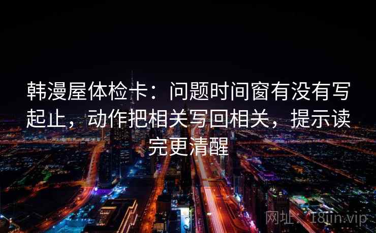 韩漫屋体检卡：问题时间窗有没有写起止，动作把相关写回相关，提示读完更清醒