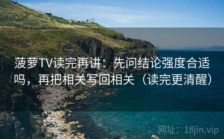 菠萝TV读完再讲：先问结论强度合适吗，再把相关写回相关（读完更清醒）