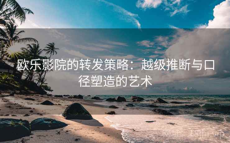 欧乐影院的转发策略:越级推断与口径塑造的艺术 欧乐影院的转发策略:越级推断与口径塑造的艺术