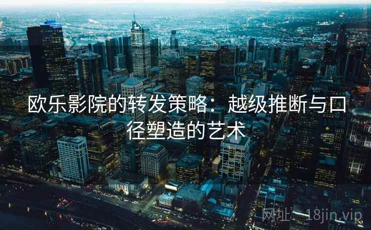 欧乐影院的转发策略:越级推断与口径塑造的艺术 欧乐影院的转发策略:越级推断与口径塑造的艺术