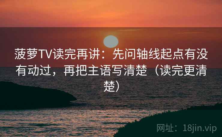 菠萝TV读完再讲：先问轴线起点有没有动过，再把主语写清楚（读完更清楚）