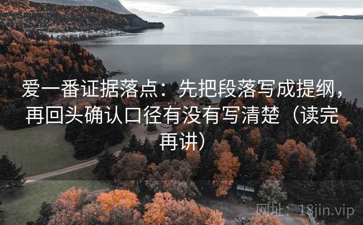 爱一番证据落点：先把段落写成提纲，再回头确认口径有没有写清楚（读完再讲）