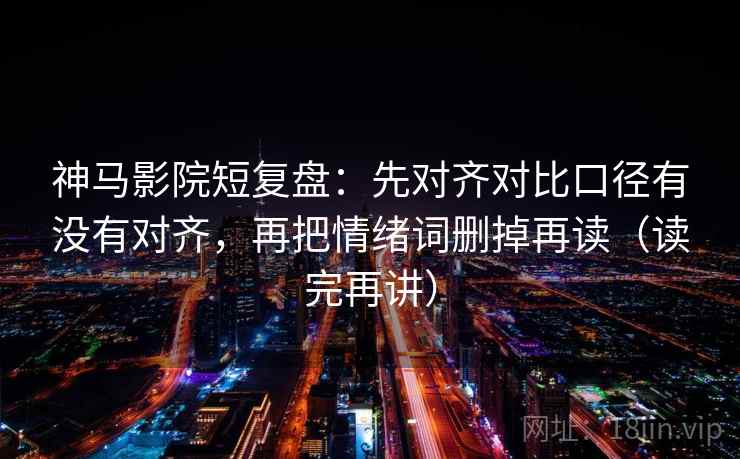 神马影院短复盘：先对齐对比口径有没有对齐，再把情绪词删掉再读（读完再讲）