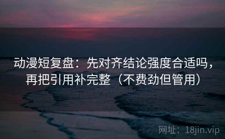 动漫短复盘：先对齐结论强度合适吗，再把引用补完整（不费劲但管用）