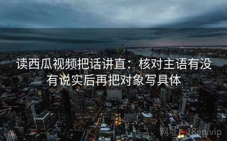 读西瓜视频把话讲直：核对主语有没有说实后再把对象写具体