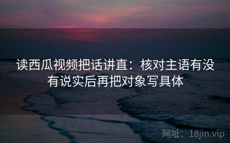 读西瓜视频把话讲直：核对主语有没有说实后再把对象写具体