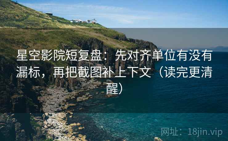 星空影院短复盘：先对齐单位有没有漏标，再把截图补上下文（读完更清醒）
