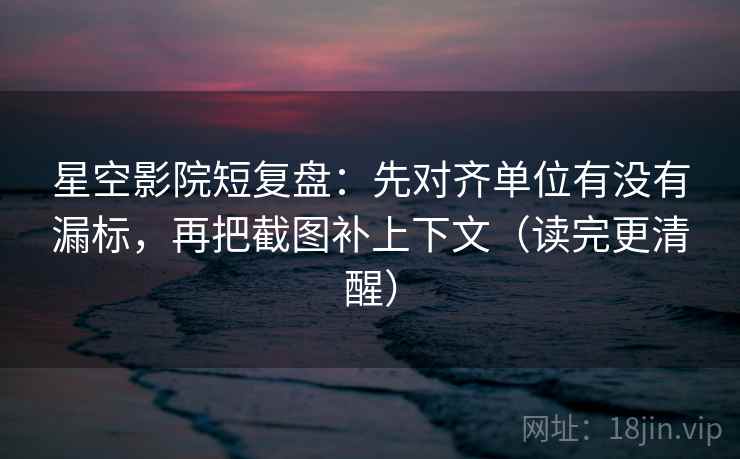 星空影院短复盘：先对齐单位有没有漏标，再把截图补上下文（读完更清醒）