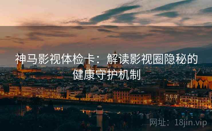 神马影视体检卡：解读影视圈隐秘的健康守护机制