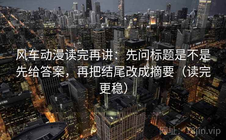 风车动漫读完再讲:先问标题是不是先给答案,再把结尾改成摘要(读完更稳) 风车动漫读完再讲:先问标题是不是先给答案,再把结尾改成摘要(读完更稳)
