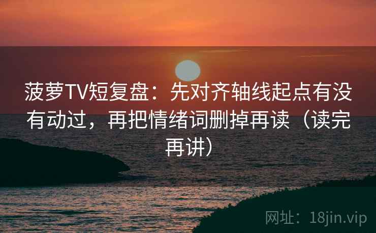 菠萝TV短复盘：先对齐轴线起点有没有动过，再把情绪词删掉再读（读完再讲）