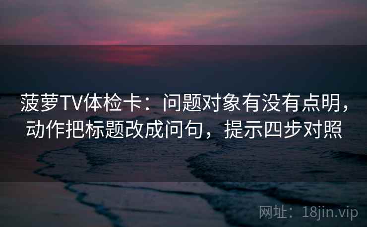 菠萝TV体检卡:问题对象有没有点明,动作把标题改成问句,提示四步对照 菠萝TV体检卡:问题对象有没有点明,动作把标题改成问句,提示四步对照