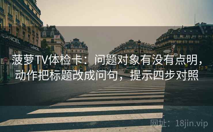 菠萝TV体检卡:问题对象有没有点明,动作把标题改成问句,提示四步对照 菠萝TV体检卡:问题对象有没有点明,动作把标题改成问句,提示四步对照