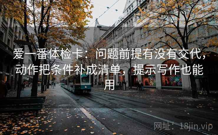 爱一番体检卡:问题前提有没有交代,动作把条件补成清单,提示写作也能用 爱一番体检卡:问题前提有没有交代,动作把条件补成清单,提示写作也能用