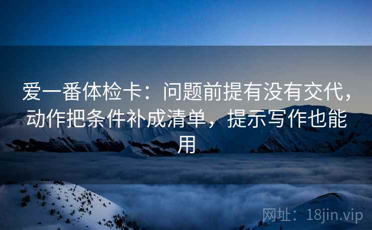 爱一番体检卡:问题前提有没有交代,动作把条件补成清单,提示写作也能用 爱一番体检卡:问题前提有没有交代,动作把条件补成清单,提示写作也能用