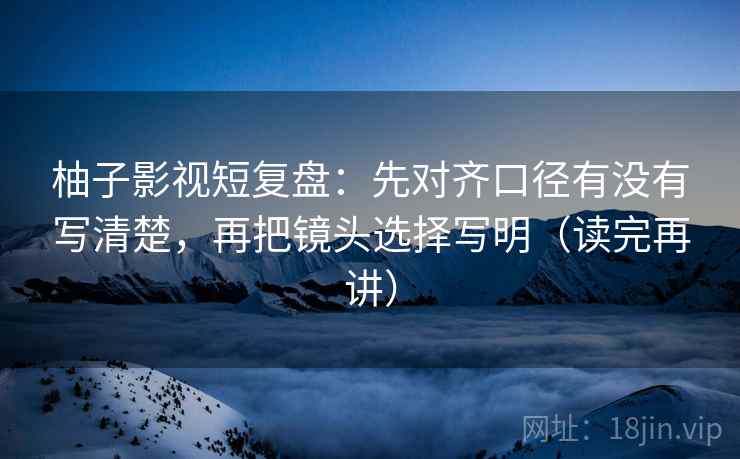 柚子影视短复盘:先对齐口径有没有写清楚,再把镜头选择写明(读完再讲) 柚子影视短复盘:先对齐口径有没有写清楚,再把镜头选择写明(读完再讲)