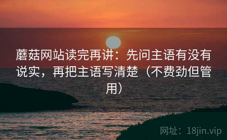蘑菇网站读完再讲:先问主语有没有说实,再把主语写清楚(不费劲但管用) 蘑菇网站读完再讲:先问主语有没有说实,再把主语写清楚(不费劲但管用)