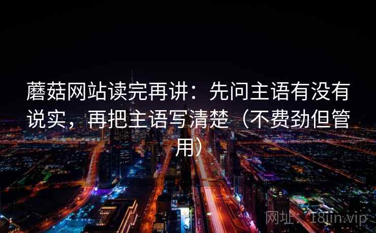 蘑菇网站读完再讲:先问主语有没有说实,再把主语写清楚(不费劲但管用) 蘑菇网站读完再讲:先问主语有没有说实,再把主语写清楚(不费劲但管用)